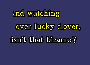 Xnd watching

over lucky clover,

iant that bizarre?