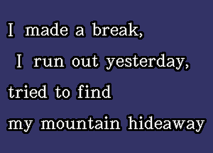 I made a break,

I run out yesterday,

tried to f ind

my mountain hideaway