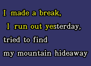 I made a break,

I run out yesterday,

tried to f ind

my mountain hideaway