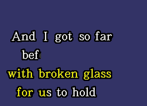 And I got so far
bef

With broken glass
for us to hold