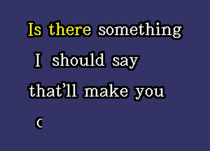 Is there something

I should say

thafll make you

C