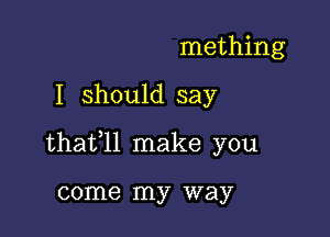 mething

I should say

thafll make you

come my way