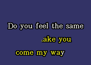 Do you feel the same

.ake you

come my way