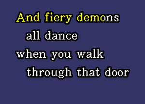 And fiery demons

all dance
When you walk
through that door