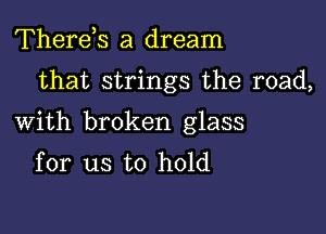 Therds a dream

that strings the road,

With broken glass
for us to hold