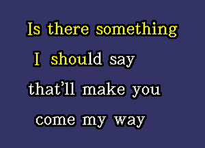 Is there something

I should say

thafll make you

come my way