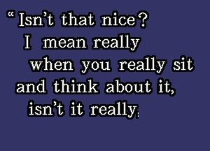 Isn,t that nice?
I mean really
when you really sit

and think about it,
isnk it really