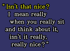 Isn,t that nice?
I mean really
when you really sit

and think about it,
isnk it really,
really nice? ,,