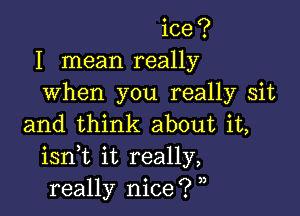 ice?
I mean really
when you really sit

and think about it,
isnk it really,
really nice? ,,