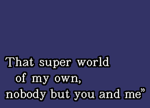 That super world
of my own,
nobody but you and men