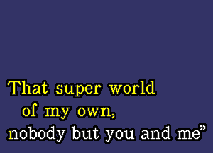 That super world
of my own,
nobody but you and men