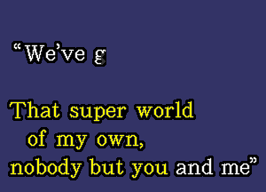 a dee 9

That super world
of my own,
nobody but you and men