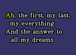 Ah, the first, my last,
my everything

And the answer to
all my dreams