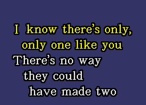 I know therds only,
only one like you

Therek no way
they could
have made two