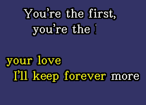 YouTe the first,
youTe the '

your love
F11 keep forever more