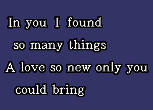 In you I found

so many things

A love so new only you

could bring