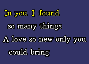 In you I found

so many things

A love so new only you

could bring