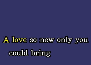 A love so new only you

could bring