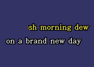 sh morning dew

on a brand new day