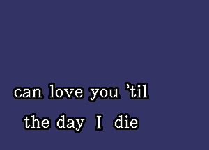 can love you ,til

the day I die