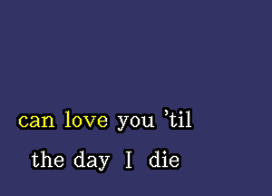 can love you ,til

the day I die