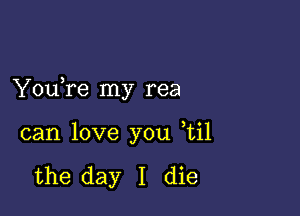 You re my rea

can love you ,til

the day I die