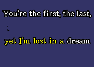 You,re the f irst, the last,

yet Fm lost in a dream