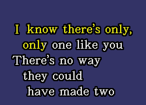 I know therds only,
only one like you

Therens no way
they could
have made two