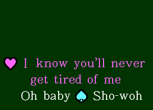 Q? I know you 11 never
get tired of me

Oh baby (,5 Sho-woh