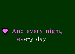 Q? And every night,
every day