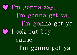 Q? Fm gonna say,
Fm gonna get ya,
I,m gonna get ya

Q9 Look out boy
bause

Fm gonna get ya