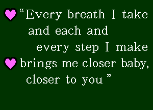 QyEvery breath I take
and each and

every step I make

Q9 brings me closer baby,
closer to you ,,

g