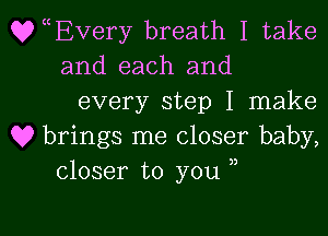 QyEvery breath I take
and each and

every step I make

Q9 brings me closer baby,
closer to you ,,

g