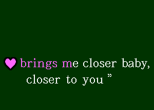 Q9 brings me closer baby,
closer to you ,