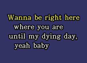 Wanna be right here
where you are

until my dying day,
yeah baby