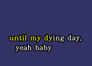 until my dying day,
yeah baby