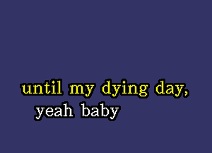 until my dying day,
yeah baby