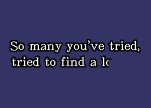 So many y0u ve tried,

tried to find a 1(