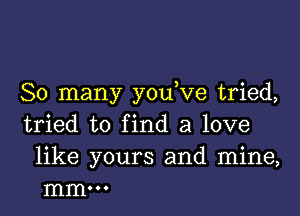 So many y0u ve tried,

tried to find a love

like yours and mine,
mm...