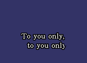 To you only,
to you only