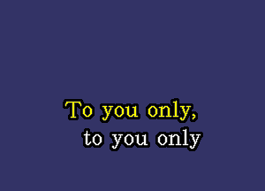 To you only,
to you only