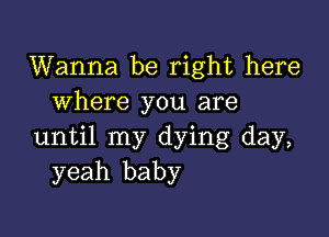 Wanna be right here
where you are

until my dying day,
yeah baby