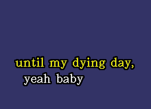 until my dying day,
yeah baby