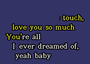 touch,
love you so much

YouTe all
I ever dreamed of,
yeah baby