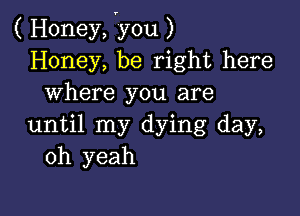 ( Honey, vyou )
Honey, be right here
where you are

until my dying day,
oh yeah