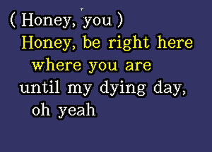 ( Honey, vyou )
Honey, be right here
where you are

until my dying day,
oh yeah