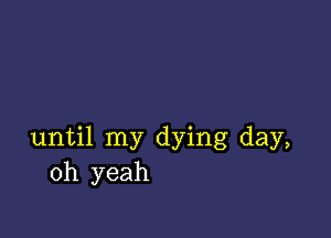 until my dying day,
oh yeah