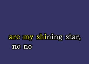 are my shining star,
no no