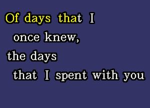 Of days that I
once knew,

the days

that I spent With you