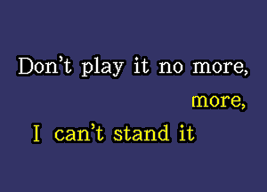 Doni play it no more,

more,

1 caan stand it